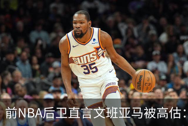 前NBA后卫直言文班亚马被高估：他顶多排联盟第10